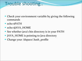 Trouble shooting.. Check your environment variable by giving the following commands echo $PATH echo $JAVA_HOME See whether java’s bin directory is in your PATH JAVA_HOME is pointing to Java directory Change your /dspace/.bash_profile 