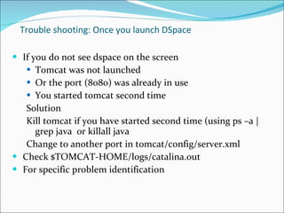 Trouble shooting:  Once you launch DSpace If you do not see dspace on the screen Tomcat was not launched Or the port (8080) was already in use You started tomcat second time Solution Kill tomcat if you have started second time (using ps –a | grep java  or killall java Change to another port in tomcat/config/server.xml Check $TOMCAT-HOME/logs/catalina.out For specific problem identification 