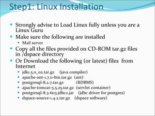 Step1: Linux Installation Strongly advise to Load Linux fully unless you are a Linux Guru Make sure the following are installed Mail server Copy all the files provided on CD-ROM tar.gz files in /dspace directory Or Download the following (or latest) files  from Internet jdk1.5.0_02.tar.gz   (java compiler) apache-ant-1.7.0-bin.tar.gz  (ant) postgresql-8.2.7.tar.gz    (RDBMS) apache-tomcat-5.5.25.tar.gz  (servlet container) postgresql-8.3-603.jdbc2.jar  (jdbc driver for postgres) dspace-source-1.4.2.tar.gz  (dspace software) 