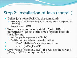 Step 2: Installation of Java (contd..) Define java home PATH by the commands:  #JAVA_HOME=/dspace/jdk1.5.0_02 [ setting variable to point Java directory]  #export JAVA_HOME  To set the environment variable JAVA_HOME permanently (get set at the time of system boot) do the following  #vi  /etc/profile  (open /etc/profile file) Add the two lines bellow at the end of the file.               JAVA_HOME=/dspace/jdk1.5.0_02              export JAVA_HOME Save the file (press ESC :wq), this will set the variable JAVA_HOME when system boots  