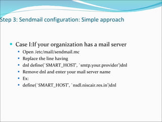 Step 3: Sendmail configuration: Simple approach Case I:If your organization has a mail server Open /etc/mail/sendmail.mc Replace the line having dnl define(`SMART_HOST', `smtp.your.provider')dnl Remove dnl and enter your mail server name Ex: define(`SMART_HOST', `nsdl.niscair.res.in')dnl 