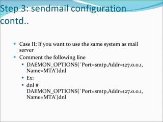 Step 3: sendmail configuration contd.. Case II: If you want to use the same system as mail server Comment the following line DAEMON_OPTIONS(`Port=smtp,Addr=127.0.0.1, Name=MTA')dnl Ex: dnl # DAEMON_OPTIONS(`Port=smtp,Addr=127.0.0.1, Name=MTA')dnl 