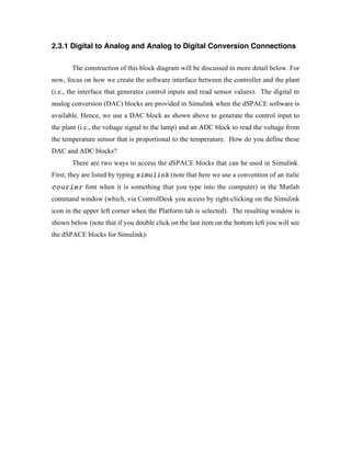 2.3.1 Digital to Analog and Analog to Digital Conversion Connections

       The construction of this block diagram will be discussed in more detail below. For
now, focus on how we create the software interface between the controller and the plant
(i.e., the interface that generates control inputs and read sensor values). The digital to
analog conversion (DAC) blocks are provided in Simulink when the dSPACE software is
available. Hence, we use a DAC block as shown above to generate the control input to
the plant (i.e., the voltage signal to the lamp) and an ADC block to read the voltage from
the temperature sensor that is proportional to the temperature. How do you define these
DAC and ADC blocks?
       There are two ways to access the dSPACE blocks that can be used in Simulink.
First, they are listed by typing simulink (note that here we use a convention of an italic
courier font when it is something that you type into the computer) in the Matlab
command window (which, via ControlDesk you access by right-clicking on the Simulink
icon in the upper left corner when the Platform tab is selected). The resulting window is
shown below (note that if you double click on the last item on the bottom left you will see
the dSPACE blocks for Simulink):
 
