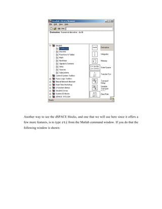 Another way to see the dSPACE blocks, and one that we will use here since it offers a
few more features, is to type rti from the Matlab command window. If you do that the
following window is shown:
 