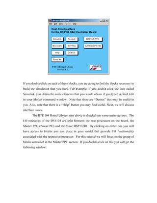 If you double-click on each of these blocks, you are going to find the blocks necessary to
build the simulation that you need. For example, if you double-click the icon called
Simulink, you obtain the same elements that you would obtain if you typed simulink
in your Matlab command window. Note that there are “Demos” that may be useful to
you. Also, note that there is a “Help” button you may find useful. Next, we will discuss
interface issues.
       The RTI1104 Board Library seen above is divided into some main sections. The
I/O resources of the DS1104 are split between the two processors on the board, the
Master PPC (Power PC) and the Slave DSP F240. By clicking on either one you will
have access to blocks you can place in your model that provide I/O functionality
associated with the respective processor. For this tutorial we will focus on the group of
blocks contained in the Master PPC section. If you double-click on this you will get the
following window:
 