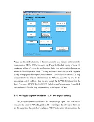 As you see, this window has some of the most commonly used elements for the controller
board, such as ADCs, DACs, Encoders, etc. If you double-click on any of these I/O
blocks you will get it’s respective configuration dialog box, and one of the buttons you
will see in this dialog box is “Help.” Clicking on this will launch the dSPACE HelpDesk
exactly at the page referencing that particular block. Here, we clicked on dSPACE Help
and downloaded the relevant information on the ADC and DAC that we need for the
temperature control problem. You can also launch the dSPACE HelpDesk from the
Start>Programs>dSPACE Tools>dSPACE HelpDesk, or if you are using ControlDesk
you can launch it from the Help menu or simply by hitting the “F1” key.



2.3.2 Analog to Digital Conversion (ADC) and Signal Scaling

   First, we consider the acquisition of the sensor voltage signal. Note that we had
connected the sensor to ADCCH5, pin P1A 16. To configure the software so that it can
get this signal into the controller we click on “ADC” in the upper left corner (note the
 