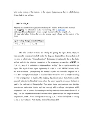 label on the bottom of that button). In the window that comes up there is a Help button.
If you click it, you will see:



•   DS1104ADC_Cx

Purpose: To read from a single channel of one of 4 parallel A/D converter channels.
I/O mapping: For information on the I/O mapping, refer to ADC Unit .
Unit page: Channel number Select a single channel within the range 5 ... 8.
I/O characteristics: Scaling between the analog input voltage and the output of the
block:

Input Voltage Range Simulink Output
–10 V ... +10 V          –1 ... +1



        This tells you how to make the settings for getting the signal. Here, when you
place an ADC block in a Simulink model (by drag and drop) and then double click it, all
you need to select is the “Channel number.” In this case it is channel 5 due to the choice
we had made for the physical connection of the temperature sensor (i.e., ADCH5, pin
P1A 16). Next, it is important to understand the “scaling” that occurs in acquiring the
signal. The physical input signal input range is –10V to +10V. dSPACE always scales
this by a factor of 0.1 (multiplies by this number) to place the value on a range of –1V to
+1V. This scaling typically needs to be corrected for due to the need to map the meaning
of volts to temperature in degrees. This mapping depends on sensor characteristics, and is
generally adjusted in Simulink blocks when the sensor signal is processed before it is
used by the main part of the controller. This sensor signal preprocessing must also take
into account calibration issues, such as knowing which voltage corresponds which
temperature, and in general the mapping the voltage to temperature conversion needs to
obey. For our temperature sensor we assume linear operation over the range of ambient
temperatures, and 0.1 Volts corresponds to 10 deg. C, 0.15 Volts corresponds to 15 deg.
C, etc. as shown below. Note that the slope of this line is 100.
 