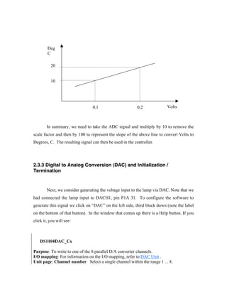 Deg
        C

          20


          10




                                 0.1                      0.2             Volts



        In summary, we need to take the ADC signal and multiply by 10 to remove the
scale factor and then by 100 to represent the slope of the above line to convert Volts to
Degrees, C. The resulting signal can then be used in the controller.




2.3.3 Digital to Analog Conversion (DAC) and Initialization /
Termination


        Next, we consider generating the voltage input to the lamp via DAC. Note that we
had connected the lamp input to DACH1, pin P1A 31. To configure the software to
generate this signal we click on “DAC” on the left side, third block down (note the label
on the bottom of that button). In the window that comes up there is a Help button. If you
click it, you will see:



•   DS1104DAC_Cx

Purpose: To write to one of the 8 parallel D/A converter channels.
I/O mapping: For information on the I/O mapping, refer to DAC Unit .
Unit page: Channel number Select a single channel within the range 1 ... 8.
 
