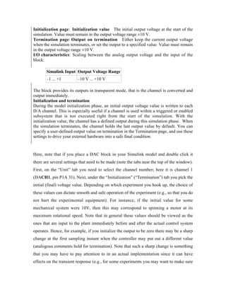 Initialization page: Initialization value The initial output voltage at the start of the
simulation. Value must remain in the output voltage range ±10 V.
Termination page: Output on termination Either keep the current output voltage
when the simulation terminates, or set the output to a specified value. Value must remain
in the output voltage range ±10 V.
I/O characteristics: Scaling between the analog output voltage and the input of the
block:

       Simulink Input Output Voltage Range
       –1 ... +1         –10 V ... +10 V

The block provides its outputs in transparent mode, that is the channel is converted and
output immediately.
Initialization and termination
During the model initialization phase, an initial output voltage value is written to each
D/A channel. This is especially useful if a channel is used within a triggered or enabled
subsystem that is not executed right from the start of the simulation. With the
initialization value, the channel has a defined output during this simulation phase. When
the simulation terminates, the channel holds the last output value by default. You can
specify a user-defined output value on termination in the Termination page, and use these
settings to drive your external hardware into a safe final condition.



Here, note that if you place a DAC block in your Simulink model and double click it
there are several settings that need to be made (note the tabs near the top of the window).
First, on the “Unit” tab you need to select the channel number; here it is channel 1
(DACH1, pin P1A 31). Next, under the “Initialization” (“Termination”) tab you pick the
initial (final) voltage value. Depending on which experiment you hook up, the choice of
these values can dictate smooth and safe operation of the experiment (e.g., so that you do
not hurt the experimental equipment). For instance, if the initial value for some
mechanical system were 10V, then this may correspond to spinning a motor at its
maximum rotational speed. Note that in general these values should be viewed as the
ones that are input to the plant immediately before and after the actual control system
operates. Hence, for example, if you initialize the output to be zero there may be a sharp
change at the first sampling instant when the controller may put out a different value
(analogous comments hold for termination). Note that such a sharp change is something
that you may have to pay attention to in an actual implementation since it can have
effects on the transient response (e.g., for some experiments you may want to make sure
 
