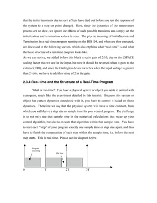 that the initial transients due to such effects have died out before you test the response of
the system to a step set point change). Here, since the dynamics of the temperature
process are so slow, we ignore the effects of such possible transients and simply set the
initialization and termination values to zero. The precise meaning of Initialization and
Termination in a real-time program running on the DS1104, and when are they executed,
are discussed in the following section, which also explains what “real-time” is and what
the basic structure of a real-time program looks like.
As we can notice, we added before this block a scale gain of 2/10, due to the dSPACE
scaling factor that we saw in the input, but now it should be reversed when it goes to the
exterior (1/10), and since the Darlington device switches when the input voltage is greater
than 2 volts, we have to add this value of 2 in the gain.

2.3.4 Real-time and the Structure of a Real-Time Program

       What is real-time? You have a physical system or object you wish to control with
a program, much like the experiment detailed in this tutorial. Because this system or
object has certain dynamics associated with it, you have to control it based on those
dynamics. Therefore we say that the physical system will have a time constant, from
which you will derive a step size or sample time for your control program. The challenge
is to not only use that sample time in the numerical calculations that make up your
control algorithm, but also to execute that algorithm within that sample time. You have
to start each “step” of your program exactly one sample time or step size apart, and thus
have to finish the computation of each step within the sample time, i.e. before the next
step starts. This is real-time. Please see the diagram below.


       Program
       executing
                           Idle time




0                  T                   2T            3T
 