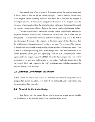 If the sample time of our program is T, you can see that the program is executed
at distinct points in time that are one sample time apart. You will also note that each step
of the program finishes executing before the next step is due to start; thus this program is
running in real-time. If however the computational demands of the program cause the
processor to take more time than the sample time then we have an Overrun condition, and
our program cannot run in real-time. Later on the overrun condition is discussed further.
        The overall structure of a real-time program can be simplified for explanation
purposes into three main sections: Initialization, the real-time task or tasks, and the
background. The initialization section is code that is executed only once at the start of
execution, upon download of the program. In this section you will have functions that,
for initialization of the system, are only needed to run once. The next part of the program
is the real-time part, the task, represented by the gray sections in the diagram above. This
is what is executed periodically based on the sample time. This part is the heart of the
control program; for this, you read inputs (e.g., from an ADC), compute your control
signals, and write outputs (e.g., with a DAC). Note that depending on what your control
application is you may have multiple tasks in your model. Finally, the last section is the
background; this is code executed in the “idle” time between the end of computation of a
step and the start of the next step.

2.4 Controller Development in Simulink

In this section we will discuss how to use Simulink for controller design and how to
compile the Simulink model into code that will run on the dSPACE board for real-time
implementation of the controller.

2.4.1 Simulink for Controller Design

        Now that we have the signals that we need to sense and actuate we can consider
the development of the Simulink model of the controller shown below:
 