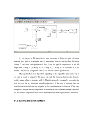 Controller




       As you can see in this example, we used a constant to fix the set point (of course
we could have set it to be a square wave or some other time varying function). We chose
20 deg. C since this corresponds to 68 deg. F and the typical temperatures in our lab
range from 18 deg. C (64.4 deg. F) to 22 deg. C (71.6 deg. F) so this value is in the
middle. Later we will change this value to see how the control system reacts.
       The sign function fixes the output depending on the sign of the error (since we do
not want a negative output in this case, we used the min-max function to choose a
positive value, when we compare with 0). Then the controller operates by computing the
error between the set point and sensed temperature. If the error is positive, then the
sensed temperature is below the set point so the controller turns the lamp on. If the error
is negative, then the sensed temperature is above the actual one so the lamp is turned off
and the ambient temperature must lower the temperature in the region around the sensor.



2.4.2 Building the Simulink Model
 