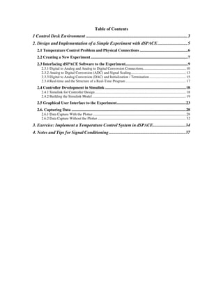 Table of Contents
1 Control Desk Environment ......................................................................................... 3
2. Design and Implementation of a Simple Experiment with dSPACE.......................... 5
   2.1 Temperature Control Problem and Physical Connections ..................................................6
   2.2 Creating a New Experiment .....................................................................................................7
   2.3 Interfacing dSPACE Software to the Experiment.................................................................9
       2.3.1 Digital to Analog and Analog to Digital Conversion Connections................................................. 10
       2.3.2 Analog to Digital Conversion (ADC) and Signal Scaling............................................................... 13
       2.3.3 Digital to Analog Conversion (DAC) and Initialization / Termination.......................................... 15
       2.3.4 Real-time and the Structure of a Real-Time Program ..................................................................... 17
   2.4 Controller Development in Simulink ....................................................................................18
       2.4.1 Simulink for Controller Design........................................................................................................ 18
       2.4.2 Building the Simulink Model ........................................................................................................... 19
   2.5 Graphical User Interface to the Experiment........................................................................23
   2.6. Capturing Data .......................................................................................................................28
       2.6.1 Data Capture With the Plotter .......................................................................................................... 28
       2.6.2 Data Capture Without the Plotter ..................................................................................................... 32
3. Exercise: Implement a Temperature Control System in dSPACE............................ 34
4. Notes and Tips for Signal Conditioning ................................................................... 37
 