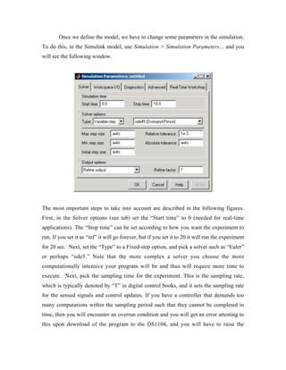 Once we define the model, we have to change some parameters in the simulation.
To do this, in the Simulink model, use Simulation > Simulation Parameters… and you
will see the following window.




The most important steps to take into account are described in the following figures.
First, in the Solver options (see tab) set the “Start time” to 0 (needed for real-time
applications). The “Stop time” can be set according to how you want the experiment to
run. If you set it as “inf” it will go forever, but if you set it to 20 it will run the experiment
for 20 sec. Next, set the “Type” to a Fixed-step option, and pick a solver such as “Euler”
or perhaps “ode5.” Note that the more complex a solver you choose the more
computationally intensive your program will be and thus will require more time to
execute. Next, pick the sampling time for the experiment. This is the sampling rate,
which is typically denoted by “T” in digital control books, and it sets the sampling rate
for the sensed signals and control updates. If you have a controller that demands too
many computations within the sampling period such that they cannot be completed in
time, then you will encounter an overrun condition and you will get an error attesting to
this upon download of the program to the DS1104, and you will have to raise the
 