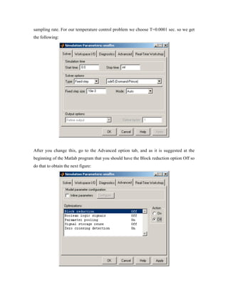 sampling rate. For our temperature control problem we choose T=0.0001 sec. so we get
the following:




After you change this, go to the Advanced option tab, and as it is suggested at the
beginning of the Matlab program that you should have the Block reduction option Off so
do that to obtain the next figure:
 