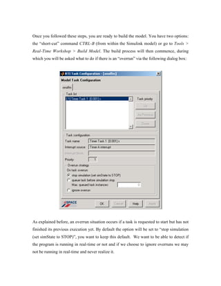 Once you followed these steps, you are ready to build the model. You have two options:
the “short-cut” command CTRL-B (from within the Simulink model) or go to Tools >
Real-Time Workshop > Build Model. The build process will then commence, during
which you will be asked what to do if there is an “overrun” via the following dialog box:




As explained before, an overrun situation occurs if a task is requested to start but has not
finished its previous execution yet. By default the option will be set to “stop simulation
(set simState to STOP)”, you want to keep this default. We want to be able to detect if
the program is running in real-time or not and if we choose to ignore overruns we may
not be running in real-time and never realize it.
 