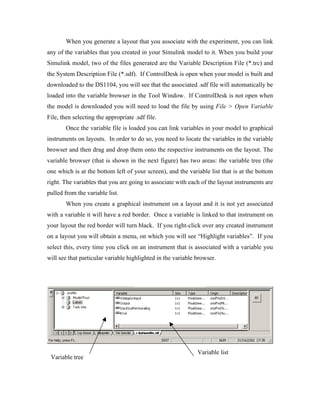 When you generate a layout that you associate with the experiment, you can link
any of the variables that you created in your Simulink model to it. When you build your
Simulink model, two of the files generated are the Variable Description File (*.trc) and
the System Description File (*.sdf). If ControlDesk is open when your model is built and
downloaded to the DS1104, you will see that the associated .sdf file will automatically be
loaded into the variable browser in the Tool Window. If ControlDesk is not open when
the model is downloaded you will need to load the file by using File > Open Variable
File, then selecting the appropriate .sdf file.
        Once the variable file is loaded you can link variables in your model to graphical
instruments on layouts. In order to do so, you need to locate the variables in the variable
browser and then drag and drop them onto the respective instruments on the layout. The
variable browser (that is shown in the next figure) has two areas: the variable tree (the
one which is at the bottom left of your screen), and the variable list that is at the bottom
right. The variables that you are going to associate with each of the layout instruments are
pulled from the variable list.
        When you create a graphical instrument on a layout and it is not yet associated
with a variable it will have a red border. Once a variable is linked to that instrument on
your layout the red border will turn black. If you right-click over any created instrument
on a layout you will obtain a menu, on which you will see “Highlight variables”. If you
select this, every time you click on an instrument that is associated with a variable you
will see that particular variable highlighted in the variable browser.




                                                              Variable list
 Variable tree
 