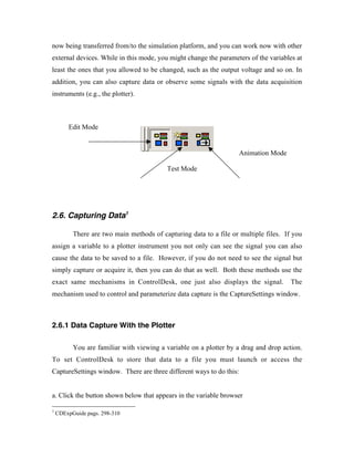 now being transferred from/to the simulation platform, and you can work now with other
external devices. While in this mode, you might change the parameters of the variables at
least the ones that you allowed to be changed, such as the output voltage and so on. In
addition, you can also capture data or observe some signals with the data acquisition
instruments (e.g., the plotter).



        Edit Mode


                                                                     Animation Mode

                                          Test Mode




2.6. Capturing Data1

          There are two main methods of capturing data to a file or multiple files. If you
assign a variable to a plotter instrument you not only can see the signal you can also
cause the data to be saved to a file. However, if you do not need to see the signal but
simply capture or acquire it, then you can do that as well. Both these methods use the
exact same mechanisms in ControlDesk, one just also displays the signal.              The
mechanism used to control and parameterize data capture is the CaptureSettings window.



2.6.1 Data Capture With the Plotter

          You are familiar with viewing a variable on a plotter by a drag and drop action.
To set ControlDesk to store that data to a file you must launch or access the
CaptureSettings window. There are three different ways to do this:


a. Click the button shown below that appears in the variable browser

1
    CDExpGuide pags. 298-310
 