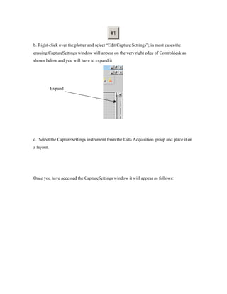 b. Right-click over the plotter and select “Edit Capture Settings”; in most cases the
ensuing CaptureSettings window will appear on the very right edge of Controldesk as
shown below and you will have to expand it




            Expand




c. Select the CaptureSettings instrument from the Data Acquisition group and place it on
a layout.




Once you have accessed the CaptureSettings window it will appear as follows:
 