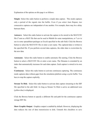 Explanation of the options on this page is as follows:


Simple: Select this radio button to perform a simple data capture. This mode captures
only a period of the signals into the buffer. Even if you select Auto Repeat, two
consecutive captures are independent of one another. For example, there may be a delay
between them.


Autosave: Select this radio button to activate the capture to be stored to the MAT/CSV
file (*.mat as a MAT file that can be used in Matlab for some manipulations, or *.csv to
use in some spreadsheet packages as Excel) specified in the edit field. Click the Browse
button to select the MAT/CSV file or enter a new name. The captured data is written to
the specified file. If you perform several data captures, the older data is overwritten by
the new data.


Autoname: Select this radio button to enable automatic file naming. Click the Browse
button to select a MAT/CSV file or enter a new name. The filename is extended by an
index that automatically increases for each data capture. Each capture is stored in its own
file.
Continuous: Select this radio button to activate continuous capturing. The continuous
mode captures data without gaps from the simulation platform using a cyclic buffer. You
have to stop the capture explicitly.


Stream To Disk: Select this radio button to activate data capture streaming to the IDF
file specified in the edit field. As long as Stream To Disk is active an additional icon
(yellow disc) is displayed.


Click the Browse button to specify a different file and path for the continuous capture
storage IDF file.


Show Graphic Output: Graphics output is enabled by default. However, displaying the
data reduces the rate of data transmission to disk. Unmark this checkbox to save
 