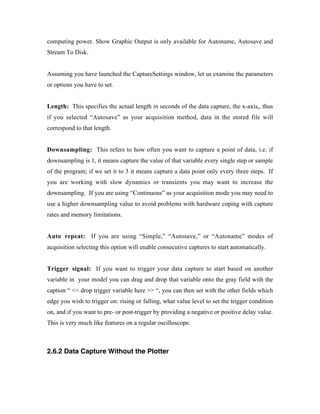 computing power. Show Graphic Output is only available for Autoname, Autosave and
Stream To Disk.


Assuming you have launched the CaptureSettings window, let us examine the parameters
or options you have to set.


Length: This specifies the actual length in seconds of the data capture, the x-axis,, thus
if you selected “Autosave” as your acquisition method, data in the stored file will
correspond to that length.


Downsampling: This refers to how often you want to capture a point of data, i.e. if
downsampling is 1, it means capture the value of that variable every single step or sample
of the program; if we set it to 3 it means capture a data point only every three steps. If
you are working with slow dynamics or transients you may want to increase the
downsampling. If you are using “Continuous” as your acquisition mode you may need to
use a higher downsampling value to avoid problems with hardware coping with capture
rates and memory limitations.


Auto repeat: If you are using “Simple,” “Autosave,” or “Autoname” modes of
acquisition selecting this option will enable consecutive captures to start automatically.


Trigger signal: If you want to trigger your data capture to start based on another
variable in your model you can drag and drop that variable onto the gray field with the
caption “ << drop trigger variable here >> “, you can then set with the other fields which
edge you wish to trigger on: rising or falling, what value level to set the trigger condition
on, and if you want to pre- or post-trigger by providing a negative or positive delay value.
This is very much like features on a regular oscilloscope.



2.6.2 Data Capture Without the Plotter
 