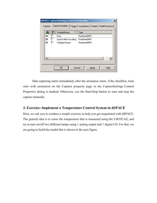 Data capturing starts immediately after the animation starts, if the checkbox Auto
start with animation on the Capture property page in the CaptureSettings Control
Properties dialog is marked. Otherwise, use the Start/Stop button to start and stop the
capture manually.


3. Exercise: Implement a Temperature Control System in dSPACE
Here, we ask you to conduct a simple exercise to help you get acquainted with dSPACE.
The general idea is to sense the temperature that is measured using the LM35CAZ, and
try to turn on/off two different lamps using 1 analog output and 1 digital I/O. For that, we
are going to build the model that is shown in the next figure.
 