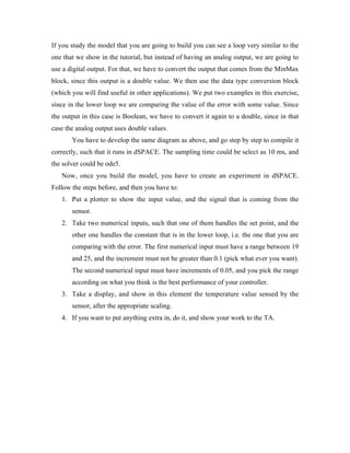 If you study the model that you are going to build you can see a loop very similar to the
one that we show in the tutorial, but instead of having an analog output, we are going to
use a digital output. For that, we have to convert the output that comes from the MinMax
block, since this output is a double value. We then use the data type conversion block
(which you will find useful in other applications). We put two examples in this exercise,
since in the lower loop we are comparing the value of the error with some value. Since
the output in this case is Boolean, we have to convert it again to a double, since in that
case the analog output uses double values.
       You have to develop the same diagram as above, and go step by step to compile it
correctly, such that it runs in dSPACE. The sampling time could be select as 10 ms, and
the solver could be ode5.
   Now, once you build the model, you have to create an experiment in dSPACE.
Follow the steps before, and then you have to:
   1. Put a plotter to show the input value, and the signal that is coming from the
       sensor.
   2. Take two numerical inputs, such that one of them handles the set point, and the
       other one handles the constant that is in the lower loop, i.e. the one that you are
       comparing with the error. The first numerical input must have a range between 19
       and 25, and the increment must not be greater than 0.1 (pick what ever you want).
       The second numerical input must have increments of 0.05, and you pick the range
       according on what you think is the best performance of your controller.
   3. Take a display, and show in this element the temperature value sensed by the
       sensor, after the appropriate scaling.
   4. If you want to put anything extra in, do it, and show your work to the TA.
 