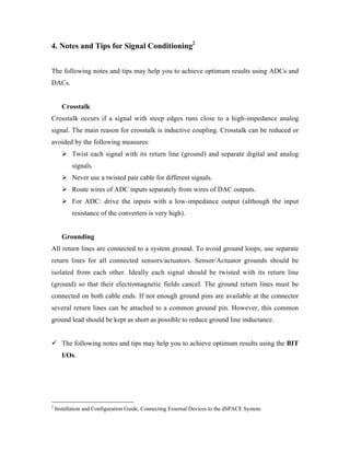 4. Notes and Tips for Signal Conditioning2


The following notes and tips may help you to achieve optimum results using ADCs and
DACs.


•     Crosstalk
Crosstalk occurs if a signal with steep edges runs close to a high-impedance analog
signal. The main reason for crosstalk is inductive coupling. Crosstalk can be reduced or
avoided by the following measures:
      ÿ Twist each signal with its return line (ground) and separate digital and analog
           signals.
      ÿ Never use a twisted pair cable for different signals.
      ÿ Route wires of ADC inputs separately from wires of DAC outputs.
      ÿ For ADC: drive the inputs with a low-impedance output (although the input
           resistance of the converters is very high).


•     Grounding
All return lines are connected to a system ground. To avoid ground loops, use separate
return lines for all connected sensors/actuators. Sensor/Actuator grounds should be
isolated from each other. Ideally each signal should be twisted with its return line
(ground) so that their electromagnetic fields cancel. The ground return lines must be
connected on both cable ends. If not enough ground pins are available at the connector
several return lines can be attached to a common ground pin. However, this common
ground lead should be kept as short as possible to reduce ground line inductance.


¸ The following notes and tips may help you to achieve optimum results using the BIT
      I/Os.




2
    Installation and Configuration Guide, Connecting External Devices to the dSPACE System.
 