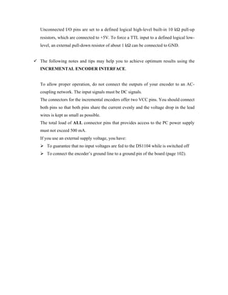 •   Unconnected I/O pins are set to a defined logical high-level built-in 10 kW pull-up
    resistors, which are connected to +5V. To force a TTL input to a defined logical low-
    level, an external pull-down resistor of about 1 kW can be connected to GND.


¸ The following notes and tips may help you to achieve optimum results using the
    INCREMENTAL ENCODER INTERFACE.


•   To allow proper operation, do not connect the outputs of your encoder to an AC-
    coupling network. The input signals must be DC signals.
•   The connectors for the incremental encoders offer two VCC pins. You should connect
    both pins so that both pins share the current evenly and the voltage drop in the lead
    wires is kept as small as possible.
•   The total load of ALL connector pins that provides access to the PC power supply
    must not exceed 500 mA.
•   If you use an external supply voltage, you have:
    ÿ To guarantee that no input voltages are fed to the DS1104 while is switched off
    ÿ To connect the encoder’s ground line to a ground pin of the board (page 102).
 