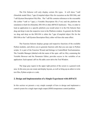 The File Selector will only display certain file types. It will show *.mdl
(Simulink model files), *.ppc (Compiled object files for execution on the DS1104), and
*.sdf (System Description File) files. The *.sdf file contains references to the executable
file (either *.mdl or *.ppc), a Variable Description file (*.trc) and the platform the
simulation is built for (Simulink, DS1104 or other dSPACE hardware). Thus, in order to
load an application to a specific platform you would select it in the File Selector then
drag and drop it onto the respective icon in the Platform window. In general, the file that
we drag and drop on the DS1104 is either the *.ppc (Compiled object file for the
DS1104) or the *.sdf (System Description files); either will have the same effect.


        The Function Selector displays groups and respective functions of the available
Python modules, and allows you to generate function calls that you can copy to Python
scripts. It is part of the Function Wizard and belongs to ControlDesk TestAutomation.
The Variable Manager (labeled with the name of the open .sdf/.trc file), containing the
Variable Browser and the Parameter Editor, provides access to the variables of an
application. Each opened .sdf/.trc file adds a new tab to the Tool Window.


        The large gray region in the upper right portion of the screen is a general work
area. In this area you can create and display layouts, as well as bring up an editor to write
text files, Python scripts or c code.


2. Design and Implementation of a Simple Experiment with dSPACE


In this section we present a very simple example of how to design and implement a
control system for a single input single output (SISO) temperature control problem.
 