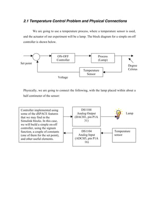 2.1 Temperature Control Problem and Physical Connections

            We are going to use a temperature process, where a temperature sensor is used,
  and the actuator of our experiment will be a lamp. The block diagram for a simple on-off
  controller is shown below.



                               ON-OFF                         Process
                               Controller                     (Lamp)
Set point
                                                                                    Degree
                                                  Temperature                       Celsius
                                                    Sensor
                               Voltage



  Physically, we are going to connect the following, with the lamp placed within about a
  half centimeter of the sensor:



Controller implemented using                    DS1104
some of the dSPACE features                   Analog Output                       Lamp
that we may find in the                     (DACH1, pin P1A
Simulink blocks. In this case,                     31)
we will build a simple on-off
controller, using the signum
function, a couple of constants                 DS1104                   Temperature
(one of them for the set point),              Analog Input               sensor
and other useful elements.                  (ADCH5, pin P1A
                                                  16)
 