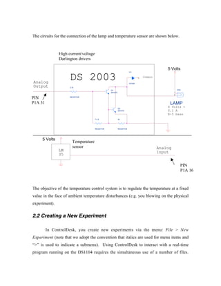 The circuits for the connection of the lamp and temperature sensor are shown below.



               High current/voltage
               Darlington drivers

                                                                                          5 Volts

                     DS 2003
                                                                     D1

                                                                             Common

Analog                                                               DIODE
Output               2.7k
                                                 Q1                                                DS2
                                                 2N1070                                        1
                                                                                               2
PIN                  RESISTOR


P1A 31                                                                                     LAMP
                                                          Q2
                                                                                          6 Volts -
                                                          2N1070                          0.1 A
                                                                                          E-5 base
                                      7.2 k               3k




                                      RESISTOR            RESISTOR




     5 Volts
                       Temperature
                       sensor                                                         Analog
               LM                                                                     Input
               35

                                                                                                     PIN
                                                                                                     P1A 16



The objective of the temperature control system is to regulate the temperature at a fixed
value in the face of ambient temperature disturbances (e.g. you blowing on the physical
experiment).

2.2 Creating a New Experiment

         In ControlDesk, you create new experiments via the menu: File > New
Experiment (note that we adopt the convention that italics are used for menu items and
“>” is used to indicate a submenu). Using ControlDesk to interact with a real-time
program running on the DS1104 requires the simultaneous use of a number of files.
 