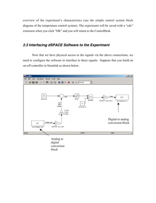 overview of the experiment’s characteristics (see the simple control system block
diagram of the temperature control system). The experiment will be saved with a “cdx”
extension when you click “OK” and you will return to the ControlDesk.



2.3 Interfacing dSPACE Software to the Experiment

       Now that we have physical access to the signals via the above connections, we
need to configure the software to interface to these signals. Suppose that you build an
on-off controller in Simulink as shown below.




                                                                   Digital to analog
                                                                   conversion block




                      Analog to
                      digital
                      conversion
                      block
 