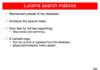 Lucene search indexes
• Maintained outside of the database

• Contains the search index

• Very fast for full text searching
  • Stop words and stemming

• A cached copy
  • Can be re-built or updated from the database
  • [dspace]/bin/dspace index-update




                                                   MR
 