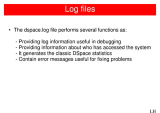 Log files

• The dspace.log file performs several functions as:

   - Providing log information useful in debugging
   - Providing information about who has accessed the system
   - It generates the classic DSpace statistics
   - Contain error messages useful for fixing problems




                                                           LH
 
