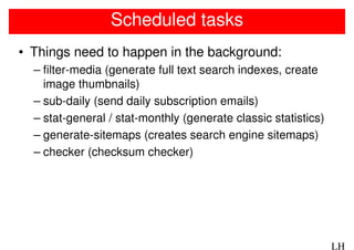 Scheduled tasks
• Things need to happen in the background:
  – filter-media (generate full text search indexes, create
    image thumbnails)
  – sub-daily (send daily subscription emails)
  – stat-general / stat-monthly (generate classic statistics)
  – generate-sitemaps (creates search engine sitemaps)
  – checker (checksum checker)




                                                                LH
 