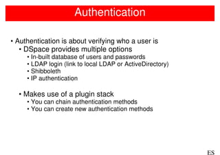 Authentication

• Authentication is about verifying who a user is
   • DSpace provides multiple options
     • In-built database of users and passwords
     • LDAP login (link to local LDAP or ActiveDirectory)
     • Shibboleth
     • IP authentication

  • Makes use of a plugin stack
     • You can chain authentication methods
     • You can create new authentication methods




                                                            ES
 