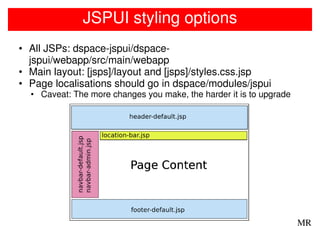 JSPUI styling options
• All JSPs: dspace-jspui/dspace-
  jspui/webapp/src/main/webapp
• Main layout: [jsps]/layout and [jsps]/styles.css.jsp
• Page localisations should go in dspace/modules/jspui
  • Caveat: The more changes you make, the harder it is to upgrade




                                                                     MR
 