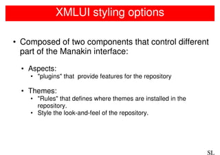 XMLUI styling options

• Composed of two components that control different
  part of the Manakin interface:

  • Aspects:
    • "plugins" that provide features for the repository

  • Themes:
    • "Rules" that defines where themes are installed in the
      repository.
    • Style the look-and-feel of the repository.




                                                               SL
 