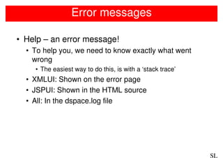 Error messages

• Help – an error message!
  • To help you, we need to know exactly what went
    wrong
    • The easiest way to do this, is with a ‘stack trace’
  • XMLUI: Shown on the error page
  • JSPUI: Shown in the HTML source
  • All: In the dspace.log file




                                                            SL
 