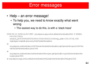 Error messages

• Help – an error message!
    • To help you, we need to know exactly what went
      wrong
        • The easiest way to do this, is with a ‘stack trace’

2008-09-18 15 08:13
              :     ,263 INFO org  .dspace.app.xmlu .u i s Authent t
                                                     i tl .         ica ionUt l @ [EMAIL
                                                                             i
   PR OTECTED]   :
   sess ion_id=F1FB96AF6FA3464C393A3366621534A4:           ip_addr=139.147.66.108:
   l in type=exp i i java lang l in rExcept
     og :        l ct    .     .Nu lPo te         ion
at
   org .dspace.au hent te
                 t    ica .LDAPHierarch lAuthent t .getSpec lGroups(LDAPHie
                                           ica        ica ion         ia
   ra ica
      rch lAuthent t . :144)
                   ica ion java
at
   org .dspace.au hent te
                 t    ica .Authent tica ionManager tSpec l
                                                    .ge      ia Groups(Authentca ionMa
                                                                                i t
   nager java
         . :308)
at o .dspace.app.xmlu .u i s Authent t
    rg                 i tl .        ica ionUt llog (Authent t
                                              i. In           ica ionUtlja
                                                                       i. va:222)

                                                                                           RJ
 