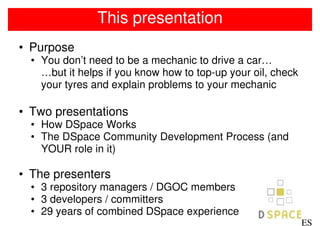 This presentation
• Purpose
  • You don’t need to be a mechanic to drive a car…
    …but it helps if you know how to top-up your oil, check
    your tyres and explain problems to your mechanic

• Two presentations
  • How DSpace Works
  • The DSpace Community Development Process (and
    YOUR role in it)

• The presenters
  • 3 repository managers / DGOC members
  • 3 developers / committers
  • 29 years of combined DSpace experience
                                                              ES
 