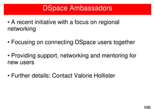 DSpace Ambassadors
• A recent initiative with a focus on regional
networking

• Focusing on connecting DSpace users together

• Providing support, networking and mentoring for
new users

• Further details: Contact Valorie Hollister




                                                    MR
 