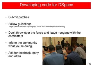 Developing code for DSpace

• Submit patches

• Follow guidelines
  https://wiki.duraspace.org/display/DSPACE/Guidelines+for+Committing


• Don't throw over the fence and leave - engage with the
  committers

• Inform the community
  what you’re doing

• Ask for feedback, early
  and often

                                                                        ES
 