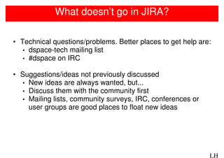 What doesn’t go in JIRA?

• Technical questions/problems. Better places to get help are:
   • dspace-tech mailing list
   • #dspace on IRC

• Suggestions/ideas not previously discussed
  • New ideas are always wanted, but...
  • Discuss them with the community first
  • Mailing lists, community surveys, IRC, conferences or
    user groups are good places to float new ideas




                                                             LH
 