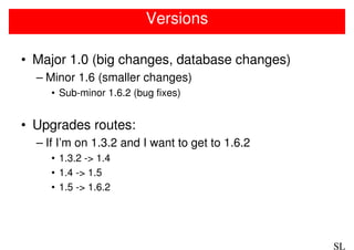 Versions

• Major 1.0 (big changes, database changes)
  – Minor 1.6 (smaller changes)
     • Sub-minor 1.6.2 (bug fixes)


• Upgrades routes:
  – If I’m on 1.3.2 and I want to get to 1.6.2
     • 1.3.2 -> 1.4
     • 1.4 -> 1.5
     • 1.5 -> 1.6.2




                                                 SL
 