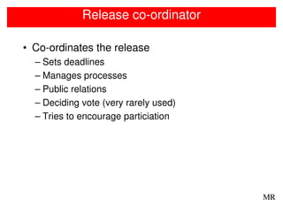 Release co-ordinator

• Co-ordinates the release
  – Sets deadlines
  – Manages processes
  – Public relations
  – Deciding vote (very rarely used)
  – Tries to encourage particiation




                                       MR
 