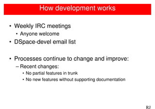 How development works

• Weekly IRC meetings
  • Anyone welcome
• DSpace-devel email list

• Processes continue to change and improve:
  – Recent changes:
    • No partial features in trunk
    • No new features without supporting documentation




                                                         RJ
 