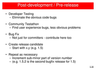 Post-development / Pre-release
• Developer Testing
  • Eliminate the obvious code bugs

• Community Testathon
  • Find user experience bugs, less obvious problems

• Bug Fix
  • Not just for committers - contribute here too

• Create release candidate
  • Start with x.y (e.g. 1.5)

• Repeat as necessary
  • Increment sub-minor part of version number
  • (e.g. 1.5.2 is the second bugfix release for 1.5)

                                                        LH
 