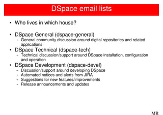 DSpace email lists
• Who lives in which house?

• DSpace General (dspace-general)
  •   General community discussion around digital repositories and related
      applications
• DSpace Technical (dspace-tech)
  •   Technical discussion/support around DSpace installation, configuration
      and operation
• DSpace Development (dspace-devel)
  •   Discussion/support around developing DSpace
  •   Automated notices and alerts from JIRA
  •   Suggestions for new features/improvements
  •   Release announcements and updates




                                                                               MR
 